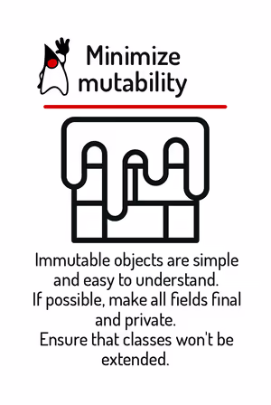 Immutable objects are simple and easy to understand. If possible, make all fields final and private. Ensure that classes won’t be extended.